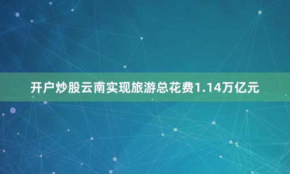 开户炒股云南实现旅游总花费1.14万亿元
