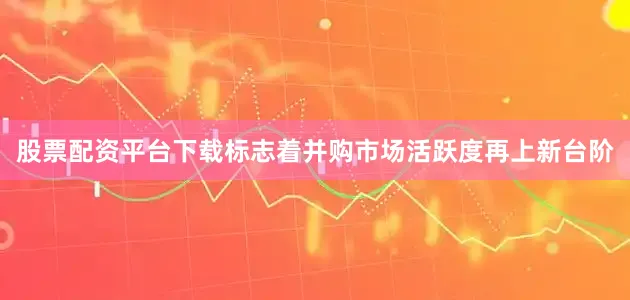 股票配资平台下载标志着并购市场活跃度再上新台阶