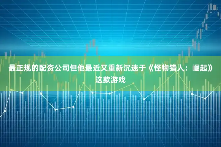 最正规的配资公司但他最近又重新沉迷于《怪物猎人：崛起》这款游戏